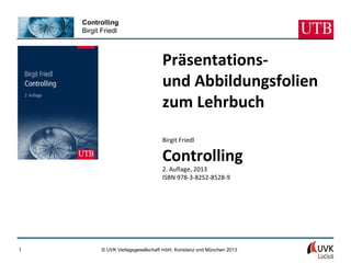 Controlling
Birgit Friedl
© UVK Verlagsgesellschaft mbH, Konstanz und München 20131
Präsentations-
und Abbildungsfolien
zum Lehrbuch
Birgit Friedl
Controlling
2. Auflage, 2013
ISBN 978-3-8252-8528-9
 