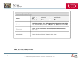 Vertrieb
     Julia Steiner



        Volumetrische Kennzahlen: Umsatz


                                           Umsatz =           Basisumsatz         +         Zusatzumsatz
         Formel:                           oder
                                           Umsatz =           Menge               *         Preis


                                           Endverbraucherumsatz, der in allen Geschäften in der definierten Periode getätigt
         Umsatz
                                           wurde. Der Endverbraucherumsatz wird in Euro inkl. Mehrwertsteuer angegeben.


                                           Umsatz, der ohne Promotions in allen Geschäften in der definierten Periode
         Basisumsatz
                                           erzielt wurde.



         Zusatzumsatz                      Umsatz, der durch Promotions zusätzlich erzielt wurde.




      Abb. 34: Umsatzdefinition


35
                          © UVK Verlagsgesellschaft mbH, Konstanz und München 2013
 