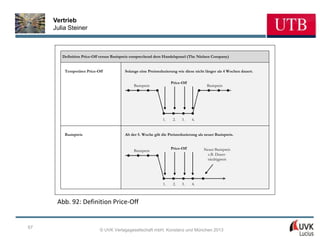Vertrieb
     Julia Steiner



        Definition Price-Off versus Basispreis entsprechend dem Handelspanel (The Nielsen Company)


         Temporäres Price-Off            Solange eine Preisreduzierung wie diese nicht länger als 4 Wochen dauert.

                                                                    Price-Off
                                              Basispreis                                Basispreis




                                                               1.    2.   3.    4.


         Basispreis                      Ab der 5. Woche gilt die Preisreduzierung als neuer Basispreis.


                                                                    Price-Off         Neuer Basispreis
                                              Basispreis
                                                                                        z.B. Dauer-
                                                                                        niedrigpreis




                                                               1.    2.   3.    4.



      Abb. 92: Definition Price-Off


67
                            © UVK Verlagsgesellschaft mbH, Konstanz und München 2013
 