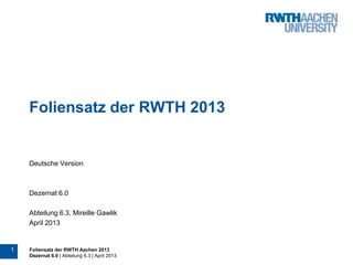 1 Foliensatz der RWTH Aachen 2013
Dezernat 6.0 | Abteilung 6.3 | April 2013
Foliensatz der RWTH 2013
Deutsche Version
Dezernat 6.0
Abteilung 6.3, Mireille Gawlik
April 2013
 