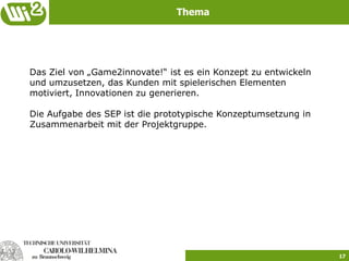 Thema




Das Ziel von „Game2innovate!“ ist es ein Konzept zu entwickeln
und umzusetzen, das Kunden mit spielerischen Elementen
motiviert, Innovationen zu generieren.

Die Aufgabe des SEP ist die prototypische Konzeptumsetzung in
Zusammenarbeit mit der Projektgruppe.




                                                                 17
 