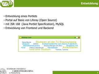Entwicklung



•   Entwicklung eines Portlets
•   Portal auf Basis von Liferay (Open Source)
•   mit JSR 168 (Java Portlet Specification), MySQL
•   Entwicklung von Frontend und Backend




                                                                3
 