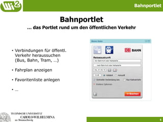 Bahnportlet


                           Bahnportlet
       … das Portlet rund um den öffentlichen Verkehr




• Verbindungen für öffentl.
  Verkehr heraussuchen
  (Bus, Bahn, Tram, …)

• Fahrplan anzeigen

• Favoritenliste anlegen

• …




                                                              5
 