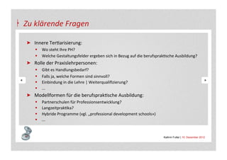 Zu	
  klärende	
  Fragen	
  

 "   Innere	
  TerAarisierung:	
  
     §  Wo	
  steht	
  Ihre	
  PH?	
  
     §  Welche	
  Gestaltungsfelder	
  ergeben	
  sich	
  in	
  Bezug	
  auf	
  die	
  berufsprakAsche	
  Ausbildung?	
  	
  
 "   Rolle	
  der	
  Praxislehrpersonen:	
  
     §    Gibt	
  es	
  Handlungsbedarf?	
  	
  
     §    Falls	
  ja,	
  welche	
  Formen	
  sind	
  sinnvoll?	
  
     §    Einbindung	
  in	
  die	
  Lehre	
  |	
  Weiterqualiﬁzierung?	
  
     §    ...	
  
 "   Modellformen	
  für	
  die	
  berufsprakAsche	
  Ausbildung:	
  
     §    Partnerschulen	
  für	
  Professionsentwicklung?	
  
     §    LangzeitprakAka?	
  
     §    Hybride	
  Programme	
  (vgl.	
  „professional	
  development	
  schools»)	
  
     §    ...	
  


                                                                                                   Kathrin Futter | 10. Dezember 2012
 