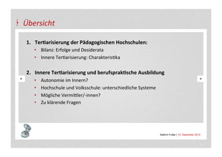 Übersicht	
  

 1.  Ter&arisierung	
  der	
  Pädagogischen	
  Hochschulen:	
  
        •  Bilanz:	
  Erfolge	
  und	
  Desiderata	
  
        •  Innere	
  TerAarisierung:	
  CharakterisAka	
  

 2.  Innere	
  Ter&arisierung	
  und	
  berufsprak&sche	
  Ausbildung	
  
        •    Autonomie	
  im	
  Innern?	
  
        •    Hochschule	
  und	
  Volksschule:	
  unterschiedliche	
  Systeme	
  
        •    Mögliche	
  Vermi+ler/-­‐innen?	
  
        •    Zu	
  klärende	
  Fragen	
  



 	
  
                                                                                    Kathrin Futter | 10. Dezember 2012
 