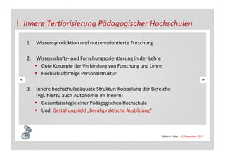Innere	
  Ter4arisierung	
  Pädagogischer	
  Hochschulen	
  

 1.  WissensprodukAon	
  und	
  nutzenorienAerte	
  Forschung	
  
 	
  
 2.  WissenschaSs-­‐	
  und	
  ForschungsorienAerung	
  in	
  der	
  Lehre	
  
      §  Gute	
  Konzepte	
  der	
  Verbindung	
  von	
  Forschung	
  und	
  Lehre	
  
      §  Hochschulförmige	
  Personalstruktur	
  
      	
  
 3.  Innere	
  hochschuladäquate	
  Struktur:	
  Koppelung	
  der	
  Bereiche	
  
           (vgl.	
  hierzu	
  auch	
  Autonomie	
  im	
  Innern)	
  
      §  Gesamtstrategie	
  einer	
  Pädagogischen	
  Hochschule	
  
      §  Und:	
  Gestaltungsfeld	
  „BerufsprakAsche	
  Ausbildung“	
  



                                                                                 Kathrin Futter | 10. Dezember 2012
 