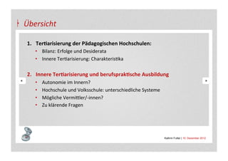 Übersicht	
  

 1.  Ter&arisierung	
  der	
  Pädagogischen	
  Hochschulen:	
  
        •  Bilanz:	
  Erfolge	
  und	
  Desiderata	
  
        •  Innere	
  TerAarisierung:	
  CharakterisAka	
  

 2.  Innere	
  Ter&arisierung	
  und	
  berufsprak&sche	
  Ausbildung	
  
        •    Autonomie	
  im	
  Innern?	
  
        •    Hochschule	
  und	
  Volksschule:	
  unterschiedliche	
  Systeme	
  
        •    Mögliche	
  Vermi+ler/-­‐innen?	
  
        •    Zu	
  klärende	
  Fragen	
  



 	
  
                                                                                    Kathrin Futter | 10. Dezember 2012
 