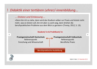 Didak4k	
  einer	
  ter4ären	
  Lehrer/-­‐innenbildung...	
  
          ...	
  Distanz	
  und	
  Einlassung	
  ...	
  
          «Denn	
  bin	
  ich	
  zu	
  nahe,	
  dann	
  wird	
  das	
  Studium	
  selber	
  zur	
  Praxis	
  und	
  leistet	
  nicht	
  
          mehr,	
  was	
  es	
  leisten	
  soll,	
  bin	
  ich	
  aber	
  zu	
  weit	
  weg,	
  dann	
  drohen	
  die	
  
          berufsprakAschen	
  Probleme	
  aus	
  dem	
  Blick	
  zu	
  geraten»	
  (Tremp,	
  2012,	
  S.	
  13).	
  
          	
  
          	
                                      Student/-­‐in	
  &	
  Prak&kant/-­‐in	
  

          	
     PraxisgemeinschaB	
  Hochschule	
                             PraxisgemeinschaB	
  Volksschule	
  
                         Referenzpunkt	
  	
                                           Referenzpunkt	
  	
  
          	
       Forschung	
  und	
  WissenschaS	
                                  Beruﬂiche	
  Praxis	
  
   	
  
   	
  
                                                  BerufsprakAsche	
  Ausbildung	
  


                                                                                                             Kathrin Futter | 10. Dezember 2012
 