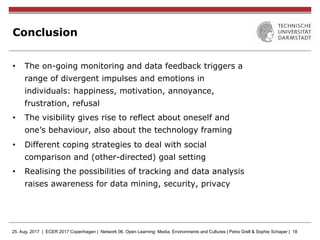 25. Aug. 2017 | ECER 2017 Copenhagen | Network 06. Open Learning: Media, Environments and Cultures | Petra Grell & Sophie Schaper | 18
Conclusion
•  The on-going monitoring and data feedback triggers a
range of divergent impulses and emotions in
individuals: happiness, motivation, annoyance,
frustration, refusal
•  The visibility gives rise to reflect about oneself and
one’s behaviour, also about the technology framing
•  Different coping strategies to deal with social
comparison and (other-directed) goal setting
•  Realising the possibilities of tracking and data analysis
raises awareness for data mining, security, privacy
 