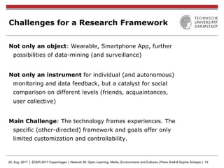 25. Aug. 2017 | ECER 2017 Copenhagen | Network 06. Open Learning: Media, Environments and Cultures | Petra Grell & Sophie Schaper | 19
Challenges for a Research Framework
Not only an object: Wearable, Smartphone App, further
possibilities of data-mining (and surveillance)
Not only an instrument for individual (and autonomous)
monitoring and data feedback, but a catalyst for social
comparison on different levels (friends, acquaintances,
user collective)
Main Challenge: The technology frames experiences. The
specific (other-directed) framework and goals offer only
limited customization and controllability.
 