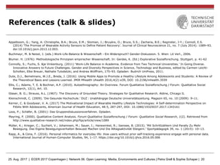 25. Aug. 2017 | ECER 2017 Copenhagen | Network 06. Open Learning: Media, Environments and Cultures | Petra Grell & Sophie Schaper | 20
References (talk & slides)
Appelboom, G.; Yang, A: Christophe, B.A.; Bruce, E.M.; Slomian, J.; Bruyère, O.; Bruce, S.S.; Zacharia, B.E.; Reginster, J-Y.; Connoll, E.S.
(2014) ‘The Promise of Wearable Activity Sensors to Define Patient Recovery’. Journal of Clinical Neuroscience 21, no. 7 (July 2014): 1089–93.
doi:10.1016/j.jocn.2013.12.003.
Buchmayr, M. & Neissl, J. (eds.) Work-Life-Balance & Wissenschaft - Ein Widerspruch? Gender-Diskussion. 5. Wien: Lit Verl., 2006.
Blumer. H. (1976): Methodologische Prinzipien empirischer Wissenschaft. In: Gerdes, K. (Ed.) Explorative Sozialforschung. Stuttgart. p. 41-62
Connolly, S.; Fuchs, S. &je Vinkenburg. (2011) ‘Work-Life Balance in Academia. Evidence from Two Technical Universities.’ In Going Diverse.
Innovative Answers to Future Challenges. Gender and Diversity Perspectives in Science, Technology and Business, edited by Carmen Leicht-
Scholten, Elke Breuer, Nathalie Tulodetzki, and Andrea Wolffram, 175–93. Opladen: Budrich UniPress, 2011.
Dute, D.J., Bemelmans, W.J.E., Breda, J. (2016): Using Mobile Apps to Promote a Healthy Lifestyle Among Adolescents and Students: A Review of
the Theoretical Basis and Lessons Learned. JMIR Mhealth Uhealth 2016;4(2):e39, DOI: 10.2196/mhealth.3559
Ellis, C.; Adams, T. E. & Bochner, A.P. (2010). Autoethnography: An Overview. Forum Qualitative Sozialforschung / Forum: Qualitative Social
Research, 12(1), Art. 10.
Glaser, B. G.; Strauss, A.L. (1967): The Discovery of Grounded Theory. Strategies for Qualitative Research. Aldine, Chicago IL
Kleinschmidt, C. (2009). ‘Die Gesunde Hochschule.’ DUZ : Unabhängige Deutsche Universitätszeitung. Magazin 65, no. 10 (2009): 9–11.
Kerner, C. & Goodyear, V. A. (2017) The Motivational Impact of Wearable Healthy Lifestyle Technologies: A Self-determination Perspective on
Fitbits With Adolescents, American Journal of Health Education, 48:5, 287-297, DOI: 10.1080/19325037.2017.1343161
Loos, P.; Schäfer, B. (2001): Das Gruppendiskussionsverfahren. Opladen.
Mayring, P. (2000). Qualitative Content Analysis. Forum Qualitative Sozialforschung / Forum: Qualitative Social Research, 1(2). Retrieved from
http://www.qualitative-research.net/index.php/fqs/article/view/1089
Müller, K.; Krieger, C.; Suchert, V.; Johannsen, M.; Sauer, I.; Hanewinkel, R.; Isensee, B. (2015). ‘Mit Schrittzählern Und Parally Zu Mehr
Bewegung. Das Eigene Bewegungsverhalten Bewusst Machen Und Die Alltagsaktivität Steigern.’ Sportpädagogik 39, no. 1 (2015): 10–13.
Rapp, A., & Cena, F. (2016). Personal informatics for everyday life: How users without prior self-tracking experience engage with personal data.
International Journal of Human-Computer Studies, 94, 1–17. https://doi.org/10.1016/j.ijhcs.2016.05.006
 
