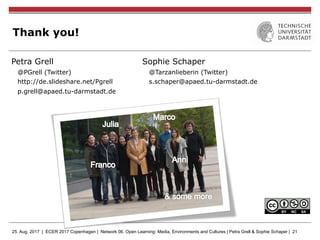 25. Aug. 2017 | ECER 2017 Copenhagen | Network 06. Open Learning: Media, Environments and Cultures | Petra Grell & Sophie Schaper | 21
Thank you!
Petra Grell
@PGrell (Twitter)
http://de.slideshare.net/Pgrell
p.grell@apaed.tu-darmstadt.de
Sophie Schaper
@Tarzanlieberin (Twitter)
s.schaper@apaed.tu-darmstadt.de
 