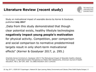 25. Aug. 2017 | ECER 2017 Copenhagen | Network 06. Open Learning: Media, Environments and Cultures | Petra Grell & Sophie Schaper | 6
Literature Review (recent study)
Study on motivational impact of wearable device by Kerner & Goodyear,
published July 2017
„Data from this study demonstrated that though
clear potential exists, healthy lifestyle technologies
negatively impact young people’s motivation
for physical activity. Competition, peer comparison
and social comparison to normative predetermined
targets result in only short-term motivational
effects“ (Kerner & Goodyear 2017, p. 295.)
Charlotte Kerner & Victoria A. Goodyear (2017) The Motivational Impact of Wearable Healthy Lifestyle
Technologies: A Self-determination Perspective on Fitbits With Adolescents, American Journal of Health
Education, 48:5, 287-297, DOI: 10.1080/19325037.2017.1343161
 
