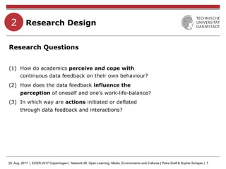 25. Aug. 2017 | ECER 2017 Copenhagen | Network 06. Open Learning: Media, Environments and Cultures | Petra Grell & Sophie Schaper | 7
Research Design
Research Questions
(1)  How do academics perceive and cope with
continuous data feedback on their own behaviour?
(2)  How does the data feedback influence the
perception of oneself and one‘s work-life-balance?
(3)  In which way are actions initiated or deflated
through data feedback and interactions?
2
 