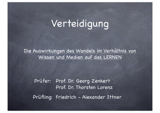 Verteidigung

Die Auswirkungen des Wandels im Verhältnis von
      Wissen und Medien auf das LERNEN



    Prüfer: Prof. Dr. Georg Zenkert
            Prof. Dr. Thorsten Lorenz
   Prüﬂing: Friedrich - Alexander Ittner
 