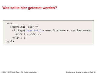 Was sollte hier getestet werden?
<ul>
{ users.map( user =>
<li key={"userlist_" + user.firstName + user.lastName}>
<User {...user} />
</li> ) }
</ul>
© 2016 - 2017 Nicole Rauch. Alle Rechte vorbehalten. Erstellen einer Benutzerverwaltung – Folie 43
 