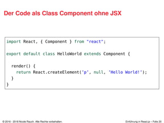 Der Code als Class Component ohne JSX
import React, { Component } from "react";
export default class HelloWorld extends Component {
render() {
return React.createElement(’p’, null, ’Hello World!’);
}
}
© 2016 - 2018 Nicole Rauch. Alle Rechte vorbehalten. Einführung in React.js – Folie 20
 
