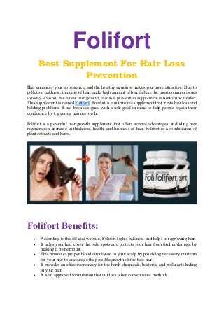 Folifort
Best Supplement For Hair Loss
Prevention
Hair enhances your appearance, and the healthy structure makes you more attractive. Due to
pollution baldness, thinning of hair, and a high amount of hair fall are the most common issues
in today’s world. But a new hair growth, hair loss prevention supplement is now in the market.
This supplement is named Folifort. Folifort is a nutritional supplement that treats hair loss and
balding problems. It has been designed with a sole goal in mind to help people regain their
confidence by triggering hair regrowth.
Folifort is a powerful hair growth supplement that offers several advantages, including hair
regeneration, increase in thickness, health, and lushness of hair. Folifort is a combination of
plant extracts and herbs.
Folifort Benefits:
• According to the official website, Folifort fights baldness and helps in regrowing hair.
• It helps your hair cover the bald spots and protects your hair from further damage by
making it more robust.
• This promotes proper blood circulation to your scalp by providing necessary nutrients
for your hair to encourage the possible growth of the best hair.
• It provides an effective remedy for the harsh chemicals, bacteria, and pollutants hiding
in your hair.
• It is an approved formulation that outdoes other conventional methods.
 