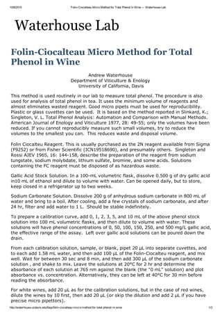 10/8/2015 Folin­Ciocalteau Micro Method for Total Phenol in Wine — Waterhouse Lab
http://waterhouse.ucdavis.edu/faqs/folin­ciocalteau­micro­method­for­total­phenol­in­wine 1/3
Waterhouse Lab
Folin­Ciocalteau Micro Method for Total
Phenol in Wine
Andrew Waterhouse 
Department of Viticulture & Enology 
University of California, Davis
This method is used routinely in our lab to measure total phenol. The procedure is also
used for analysis of total phenol in tea. It uses the minimum volume of reagents and
almost eliminates wasted reagent. Good micro pipets must be used for reproducibility.
Plastic or glass cuvettes can be used.  It is based on the method reported in Slinkard, K.;
Singleton, V. L. Total Phenol Analysis: Automation and Comparison with Manual Methods.
American Journal of Enology and Viticulture 1977, 28: 49­55; only the volumes have been
reduced. If you cannot reproducibly measure such small volumes, try to reduce the
volumes to the smallest you can.  This reduces waste and disposal volume.
Folin Ciocalteu Reagent. This is usually purchased as the 2N reagent available from Sigma
(F9252) or from Fisher Scientific (ICN19518690), and presumably others.  Singleton and
Rossi AJEV 1965, 16: 144­158, describe the preparation of the reagent from sodium
tungstate, sodium molybdate, lithium sulfate, bromine, and some acids. Solutions
containing the FC reagent must be disposed of as hazardous waste.
Gallic Acid Stock Solution. In a 100­mL volumetric flask, dissolve 0.500 g of dry gallic acid
in10 mL of ethanol and dilute to volume with water. Can be opened daily, but to store,
keep closed in a refrigerator up to two weeks.
Sodium Carbonate Solution. Dissolve 200 g of anhydrous sodium carbonate in 800 mL of
water and bring to a boil. After cooling, add a few crystals of sodium carbonate, and after
24 hr, filter and add water to 1 L.  Should be stable indefinitely.
To prepare a calibration curve, add 0, 1, 2, 3, 5, and 10 mL of the above phenol stock
solution into 100 mL volumetric flasks, and then dilute to volume with water. These
solutions will have phenol concentrations of 0, 50, 100, 150, 250, and 500 mg/L gallic acid,
the effective range of the assay.  Left over gallic acid solutions can be poured down the
drain.
From each calibration solution, sample, or blank, pipet 20 µL into separate cuvettes, and
to each add 1.58 mL water, and then add 100 µL of the Folin­Ciocalteu reagent, and mix
well. Wait for between 30 sec and 8 min, and then add 300 µL of the sodium carbonate
solution , and shake to mix. Leave the solutions at 20°C for 2 hr and determine the
absorbance of each solution at 765 nm against the blank (the "0 mL" solution) and plot
absorbance vs. concentration. Alternatively, they can be left at 40°C for 30 min before
reading the absorbance.
For white wines, add 20 µL as for the calibration solutions, but in the case of red wines,
dilute the wines by 10 first, then add 20 µL (or skip the dilution and add 2 µL if you have
precise micro pipettors).
 