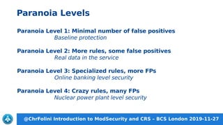 @ChrFolini Introduction to ModSecurity and CRS – BCS London 2019-11-27
Paranoia Level 1: Minimal number of false positives
Baseline protection
Paranoia Level 2: More rules, some false positives
Real data in the service
Paranoia Level 3: Specialized rules, more FPs
Online banking level security
Paranoia Level 4: Crazy rules, many FPs
Nuclear power plant level security
Paranoia Levels
 