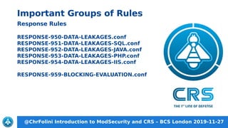 @ChrFolini Introduction to ModSecurity and CRS – BCS London 2019-11-27
Important Groups of Rules
Response Rules
RESPONSE-950-DATA-LEAKAGES.conf
RESPONSE-951-DATA-LEAKAGES-SQL.conf
RESPONSE-952-DATA-LEAKAGES-JAVA.conf
RESPONSE-953-DATA-LEAKAGES-PHP.conf
RESPONSE-954-DATA-LEAKAGES-IIS.conf
RESPONSE-959-BLOCKING-EVALUATION.conf
 