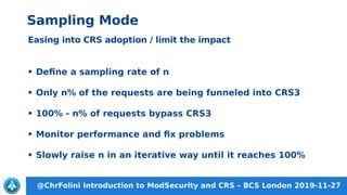 @ChrFolini Introduction to ModSecurity and CRS – BCS London 2019-11-27
Sampling Mode
Easing into CRS adoption / limit the impact
• Define a sampling rate of n
• Only n% of the requests are being funneled into CRS3
• 100% - n% of requests bypass CRS3
• Monitor performance and fix problems
• Slowly raise n in an iterative way until it reaches 100%
 