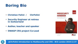 @ChrFolini Introduction to ModSecurity and CRS – BCS London 2019-11-27
Boring Bio
●
Christian Folini / ChrFolini
●
Security Engineer at netnea
in Switzerland
●
Author, teacher and speaker
●
OWASP CRS project Co-Lead
 