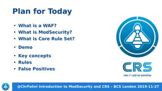 @ChrFolini Introduction to ModSecurity and CRS – BCS London 2019-11-27
Plan for Today
●
What is a WAF?
●
What is ModSecurity?
●
What is Core Rule Set?
●
Demo
●
Key concepts
●
Rules
●
False Positives
 