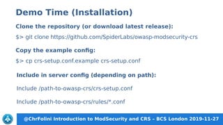 @ChrFolini Introduction to ModSecurity and CRS – BCS London 2019-11-27
Include in server config (depending on path):
Include /path-to-owasp-crs/crs-setup.conf
Include /path-to-owasp-crs/rules/*.conf
Clone the repository (or download latest release):
$> git clone https://github.com/SpiderLabs/owasp-modsecurity-crs
Copy the example config:
$> cp crs-setup.conf.example crs-setup.conf
Demo Time (Installation)
 