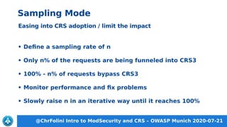 @ChrFolini Intro to ModSecurity and CRS – OWASP Munich 2020-07-21
Sampling Mode
Easing into CRS adoption / limit the impact
• Define a sampling rate of n
• Only n% of the requests are being funneled into CRS3
• 100% - n% of requests bypass CRS3
• Monitor performance and fix problems
• Slowly raise n in an iterative way until it reaches 100%
 