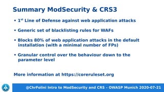 @ChrFolini Intro to ModSecurity and CRS – OWASP Munich 2020-07-21
Summary ModSecurity & CRS3
• 1st
Line of Defense against web application attacks
• Generic set of blacklisting rules for WAFs
• Blocks 80% of web application attacks in the default
installation (with a minimal number of FPs)
• Granular control over the behaviour down to the
parameter level
More information at https://coreruleset.org
 