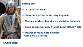 Boring BIO
⚫ Dr. Christian Folini
⚫ Historian and Swiss Security Engineer
⚫ Election worker blog at www.christian-folini.ch
⚫ Open Source Security Project Lead (OWASP CRS)
⚫ Wearer of many hats helmets
with Swiss E-Voting
@ChrFolini
 