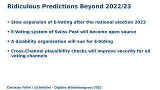 Christian Folini / @ChrFolini – DigiGes Winterkongress 2022
Ridiculous Predictions Beyond 2022/23
• Slow expansion of E-Voting after the national election 2023
• E-Voting system of Swiss Post will become open source
• A disability organisation will sue for E-Voting
• Cross-Channel plausibility checks will improve security for all
voting channels
 