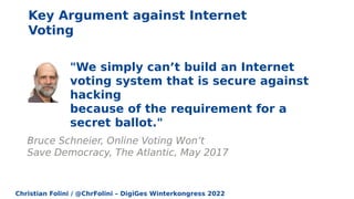 Christian Folini / @ChrFolini – DigiGes Winterkongress 2022
"We simply can’t build an Internet
voting system that is secure against
hacking
because of the requirement for a
secret ballot."
Bruce Schneier, Online Voting Won’t
Save Democracy, The Atlantic, May 2017
Key Argument against Internet
Voting
 
