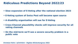 Christian Folini / @ChrFolini – DigiGes Winterkongress 2022
Ridiculous Predictions Beyond 2022/23
• Slow expansion of E-Voting after the national election 2023
• E-Voting system of Swiss Post will become open source
• A disability organisation will sue for E-Voting
• Cross-Channel plausibility checks will improve security for all
voting channels
• On the mid-term we’ll see a severe security problem in a
public vote
 
