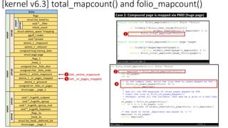 [kernel v6.3] total_mapcount() and folio_mapcount()
folio
flags
struct list_head lru
void *__filler
mlock_count
struct address_space *mapping
pgoff_t index
union
void *private
atomic_t _mapcount
atomic_t _refcount
unsigned long memcg_data
struct page page
struct
struct
union
_flags_1
_head_1
unsigned char _folio_dtor
unsigned char _folio_order
atomic_t _entire_mapcount
atomic_t _nr_pages_mapped
atomic_t _pincount
unsigned int _folio_nr_pages
struct
union
struct page __page_1
…
void *_hugetlb_subpool
void *_hugetlb_cgroup
void *_hugetlb_cgroup_rsvd
void *_hugetlb_hwpoison
_flags_2a
_head_2a
struct
union
struct page __page_2
struct
struct list_head _deferred_list
Case 2: Compound page is mapped via PMD (huge page)
1
3
2
Get _entire_mapcount
4
5 Get _nr_pages_mapped
 