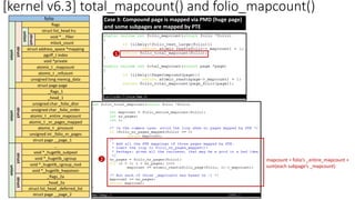 [kernel v6.3] total_mapcount() and folio_mapcount()
folio
flags
struct list_head lru
void *__filler
mlock_count
struct address_space *mapping
pgoff_t index
union
void *private
atomic_t _mapcount
atomic_t _refcount
unsigned long memcg_data
struct page page
struct
struct
union
_flags_1
_head_1
unsigned char _folio_dtor
unsigned char _folio_order
atomic_t _entire_mapcount
atomic_t _nr_pages_mapped
atomic_t _pincount
unsigned int _folio_nr_pages
struct
union
struct page __page_1
…
void *_hugetlb_subpool
void *_hugetlb_cgroup
void *_hugetlb_cgroup_rsvd
void *_hugetlb_hwpoison
_flags_2a
_head_2a
struct
union
struct page __page_2
struct
struct list_head _deferred_list
Case 3: Compound page is mapped via PMD (huge page)
and some subpages are mapped by PTE
1
2 mapcount = folio’s _entire_mapcount +
sum(each subpage’s _mapcount)
 