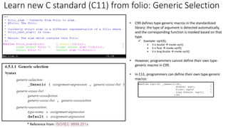 Learn new C standard (C11) from folio: Generic Selection
* Reference from: ISO/IEC 9899:201x
• C99 defines type-generic macros in the standardized
library: the type of argument is detected automatically,
and the corresponding function is invoked based on that
type.
✓ Example: sqrt(X),
➢ X is double → invoke sqrt()
➢ X is float → invoke sqrtf()
➢ X is long double → invoke sqrtl()
• However, programmers cannot define their own type-
generic macros in C99.
• In C11, programmers can define their own type-generic
macros:
 