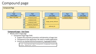 Compound page
Page
(head page)
flags |= PG_head
Page
(Tail page)
compound_head
compound_dtor
compound_order
compound_mapcount
compound_nr
First
Tail
Page
only
Page
(Tail page)
_compound_pad_1
(compound_head)
hpage_pinned_refcount
deferred_list
2nd
Tail
Page
only
. . .
Compound Page
Page
(Tail page)
_compound_pad_1
(compound_head)
Page
(Tail page)
_compound_pad_1
(compound_head)
Compound page – Use Cases
• Mainly used in huge page
✓ Transparent Huge Page (THP)
➢ Support the automatic promotion and demotion of page sizes
➢ Transparent to the application: No need to modify application.
➢ Control via /sys/kernel/mm/transparent_hugepage/enabled:
 
