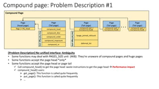 Compound page: Problem Description #1
Page
(head page)
flags |= PG_head
Page
(Tail page)
compound_head
compound_dtor
compound_order
compound_mapcount
compound_nr
First
Tail
Page
only
Page
(Tail page)
_compound_pad_1
(compound_head)
hpage_pinned_refcount
deferred_list
2nd
Tail
Page
only
. . .
Compound Page
Page
(Tail page)
_compound_pad_1
(compound_head)
Page
(Tail page)
_compound_pad_1
(compound_head)
[Problem Description] No unified interface: Ambiguity
• Some functions may deal with PAGES_SIZE unit (4KB): They’re unaware of compound pages and huge pages
• Some functions accept the page head *only*
• Some functions accept the page head or page tail
✓ Call compound_head() to get the page head: waste instructions to get the page head → Performance impact
✓ compound_head() users:
➢ get_page(): This function is called quite frequently
➢ put_page(): This function is called quite frequently
➢ …
 