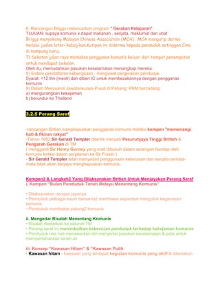 6. Rancangan Briggs melancarkan program " Gerakan Kelaparan"
TUJUAN: supaya komunis x dapat makanan , senjata, maklumat dan ubat
Briggs menyokong Malayan Chinese Association (MCA) . MCA mengutip derma
melalui jualan loteri kebajikan.Kutipan ini diderma kepada penduduk setinggan Cina
di kampung baru.
7) Sekatan jalan raya memaksa pengganas komunis keluar dari tempat penempatan
untuk mendapat bekalan.
Oleh itu, memudahkan pasukan keselamatan menangkap mereka.
8) Sistem pendaftaran kebangsaan : mengawal pergerakan penduduk.
Syarat: <12 thn (mesti) dan diberi IC untuk membezakannya dengan pengganas
komunis
9) Dalam Mesyuarat Jawatankuasa Pusat di Pahang, PKM bercadang:
a) mengurangkan kekejaman
b) berundur ke Thailand
3.2.5 Perang Saraf
-rancangan British menghapuskan pengganas komunis melalui kempen "memenangi
hati & fikiran rakyat"
-Tahun 1952 Sir Gerald Templer dilantik menjadi Pesuruhjaya Tinggi British &
Pengarah Gerakan di TM
( mengganti Sir Henry Gurney yang mati dibunuh dalam serangan hendap oleh
komunis ketika dalam perjalanan ke Bk Fraser )
- Sir Gerald Templer telah menyedari penggunaan kekerasan dan senjata semata-
mata tidak akan berjaya menghapuskan komunis.
Kempen2 & Langkah2 Yang Dilaksanakan British Untuk Menjayakan Perang Saraf
i. Kempen “Bulan Penduduk Tanah Melayu Menentang Komunis”
• Dilaksanakan dengan jayanya
• Penduduk pelbagai kaum bersama2 membawa sepanduk mengutuk keganasan
komunis
• Penduduk membakar patung2 komunis
ii. Mengedar Risalah Menentang Komunis
• Risalah diedarkan ke seluruh TM
• Perang saraf ini menimbulkan kebencian penduduk terhadap kekejaman komunis
• Penduduk rela hati menawarkan diri menyertai pasukan keselamatan & polis untuk
mempertahankan tanah air
iii. Konsep “Kawasan Hitam” & “Kawasan Putih
• Kawasan hitam - kawasan yang terdapat kegiatan komunis yang aktif & dikenakan
 