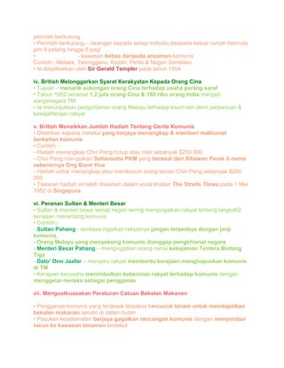perintah berkurung
• Perintah berkurung – larangan kepada setiap individu daripada keluar rumah bermula
jam 6 petang hingga 6 pagi
• Kawasan putih - kawasan bebas daripada ancaman komunis
Contoh:- Melaka, Terengganu, Kedah, Perlis & Negeri Sembilan
• Ia diisytiharkan oleh Sir Gerald Templer pada tahun 1954
iv. British Melonggarkan Syarat Kerakyatan Kepada Orang Cina
• Tujuan – menarik sokongan orang Cina terhadap usaha perang saraf
• Tahun 1952 seramai 1.2 juta orang Cina & 180 ribu orang India menjadi
warganegara TM
• Ia menunjukkan pengorbanan orang Melayu terhadap kaum lain demi perpaduan &
kesejahteraan rakyat
v. British Menaikkan Jumlah Hadiah Tentang Gerila Komunis
• Diberikan kepada mereka yang berjaya menangkap & memberi maklumat
berkaitan komunis
• Contoh; -
- Hadiah menangkap Chin Peng hidup atau mati sebanyak $250 000
- Chin Peng merupakan Setiausaha PKM yang berasal dari Sitiawan Perak & nama
sebenarnya Ong Boon Hua
- Hadiah untuk menangkap atau membunuh orang kanan Chin Peng sebanyak $200
000
• Tawaran hadiah ini telah disiarkan dalam surat khabar The Straits Times pada 1 Mei
1952 di Singapura
vi. Peranan Sultan & Menteri Besar
• Sultan & menteri besar setiap negeri sering mengingatkan rakyat tentang langkah2
kerajaan menentang komunis
• Contoh;-
- Sultan Pahang - sentiasa ingatkan rakyatnya jangan terpedaya dengan janji
komunis.
- Orang Melayu yang menyokong komunis dianggap pengkhianat negara
- Menteri Besar Pahang – mengingatkan orang ramai kekejaman Tentera Bintang
Tiga
- Dato’ Onn Jaafar – menyeru rakyat membantu kerajaan menghapuskan komunis
di TM
• Kerajaan berusaha menimbulkan kebencian rakyat terhadap komunis dengan
menggelar mereka sebagai pengganas
vii. Menguatkuasakan Peraturan Catuan Bekalan Makanan
• Pengganas komunis yang terdesak terpaksa bercucuk tanam untuk mendapatkan
bekalan makanan sendiri di dalam hutan
• Pasukan keselamatan berjaya gagalkan rancangan komunis dengan menyembur
racun ke kawasan tanaman tersebut
 