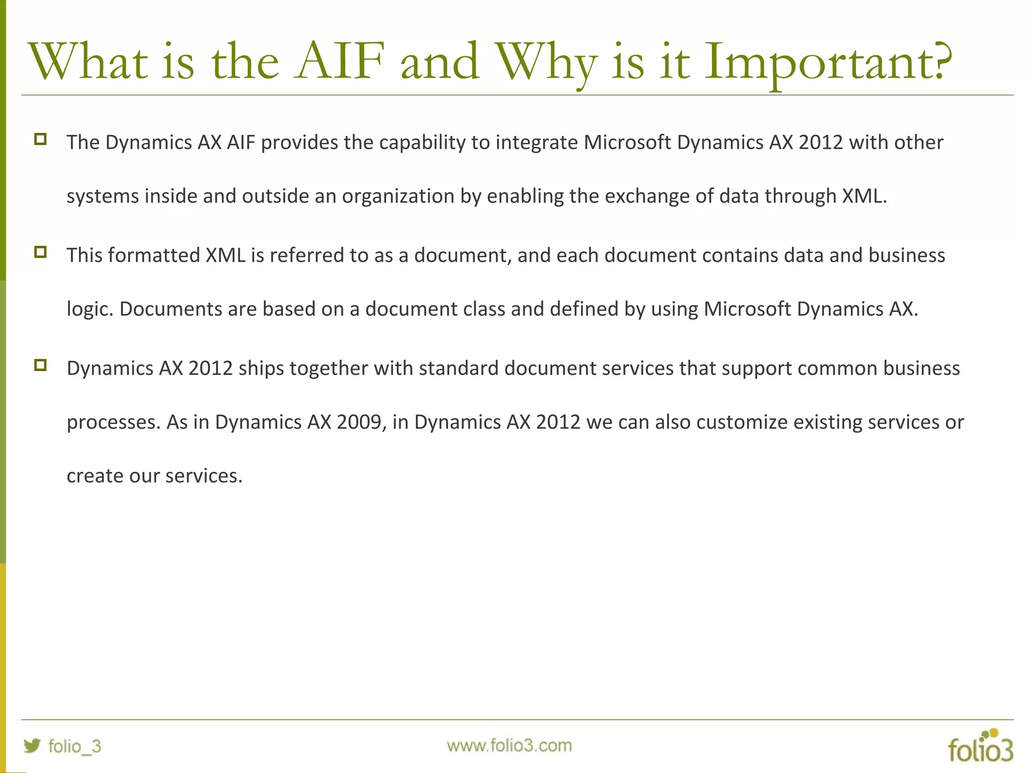 What is the AIF and Why is it Important?
 The Dynamics AX AIF provides the capability to integrate Microsoft Dynamics AX 2012 with other
systems inside and outside an organization by enabling the exchange of data through XML.
 This formatted XML is referred to as a document, and each document contains data and business
logic. Documents are based on a document class and defined by using Microsoft Dynamics AX.
 Dynamics AX 2012 ships together with standard document services that support common business
processes. As in Dynamics AX 2009, in Dynamics AX 2012 we can also customize existing services or
create our services.
 