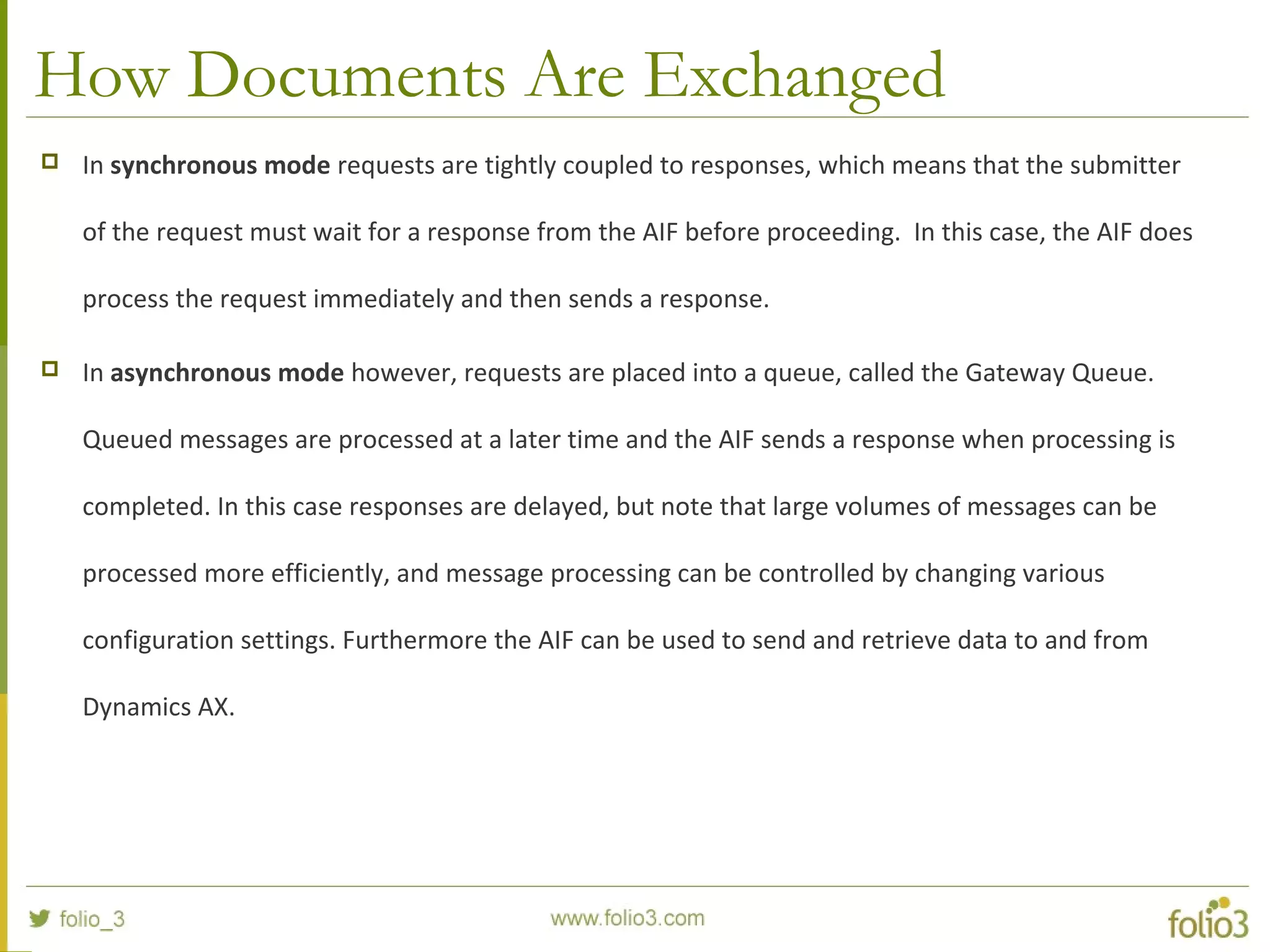 How Documents Are Exchanged
 In synchronous mode requests are tightly coupled to responses, which means that the submitter
of the request must wait for a response from the AIF before proceeding. In this case, the AIF does
process the request immediately and then sends a response.
 In asynchronous mode however, requests are placed into a queue, called the Gateway Queue.
Queued messages are processed at a later time and the AIF sends a response when processing is
completed. In this case responses are delayed, but note that large volumes of messages can be
processed more efficiently, and message processing can be controlled by changing various
configuration settings. Furthermore the AIF can be used to send and retrieve data to and from
Dynamics AX.
 