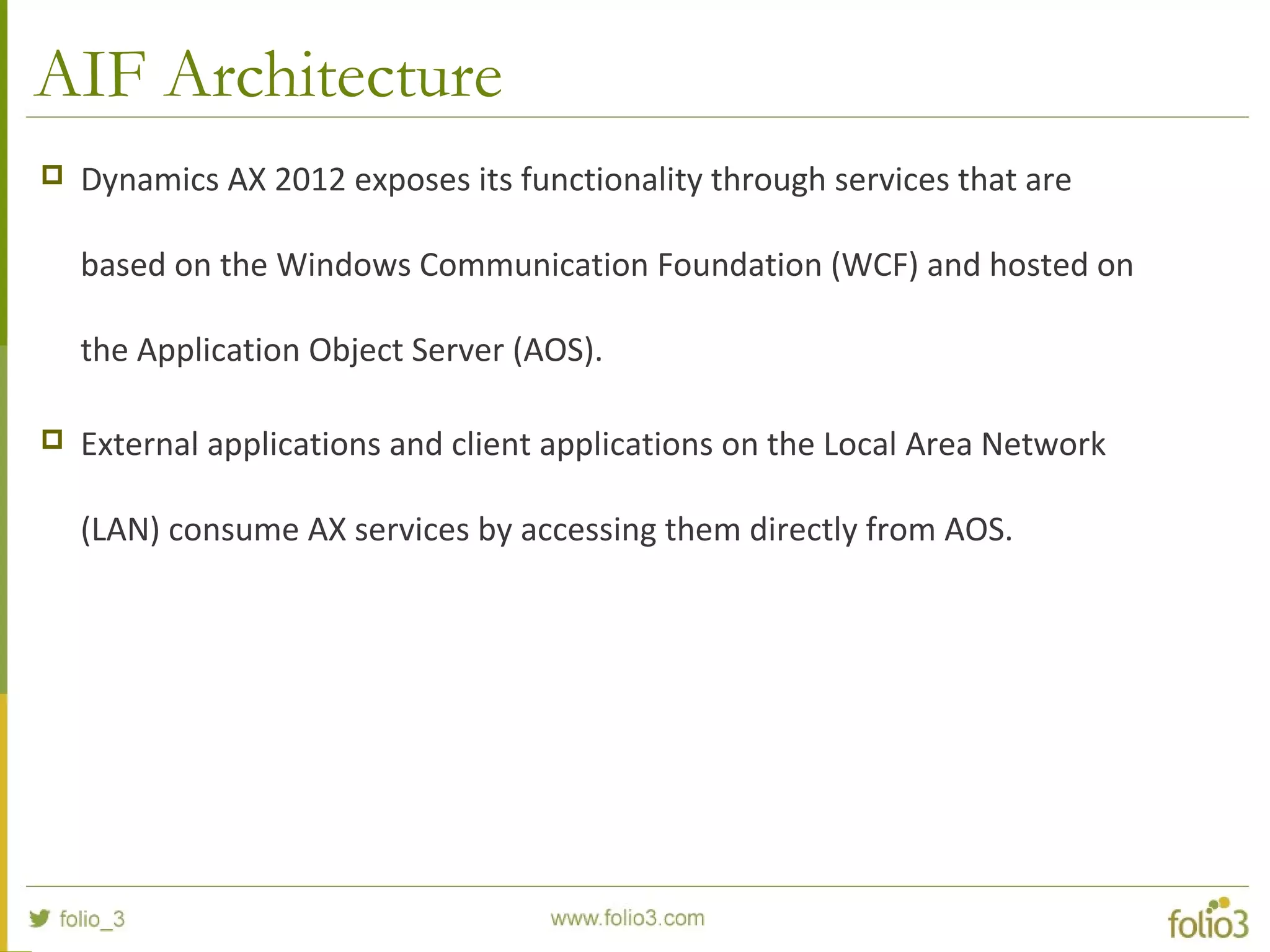 AIF Architecture
 Dynamics AX 2012 exposes its functionality through services that are
based on the Windows Communication Foundation (WCF) and hosted on
the Application Object Server (AOS).
 External applications and client applications on the Local Area Network
(LAN) consume AX services by accessing them directly from AOS.
 
