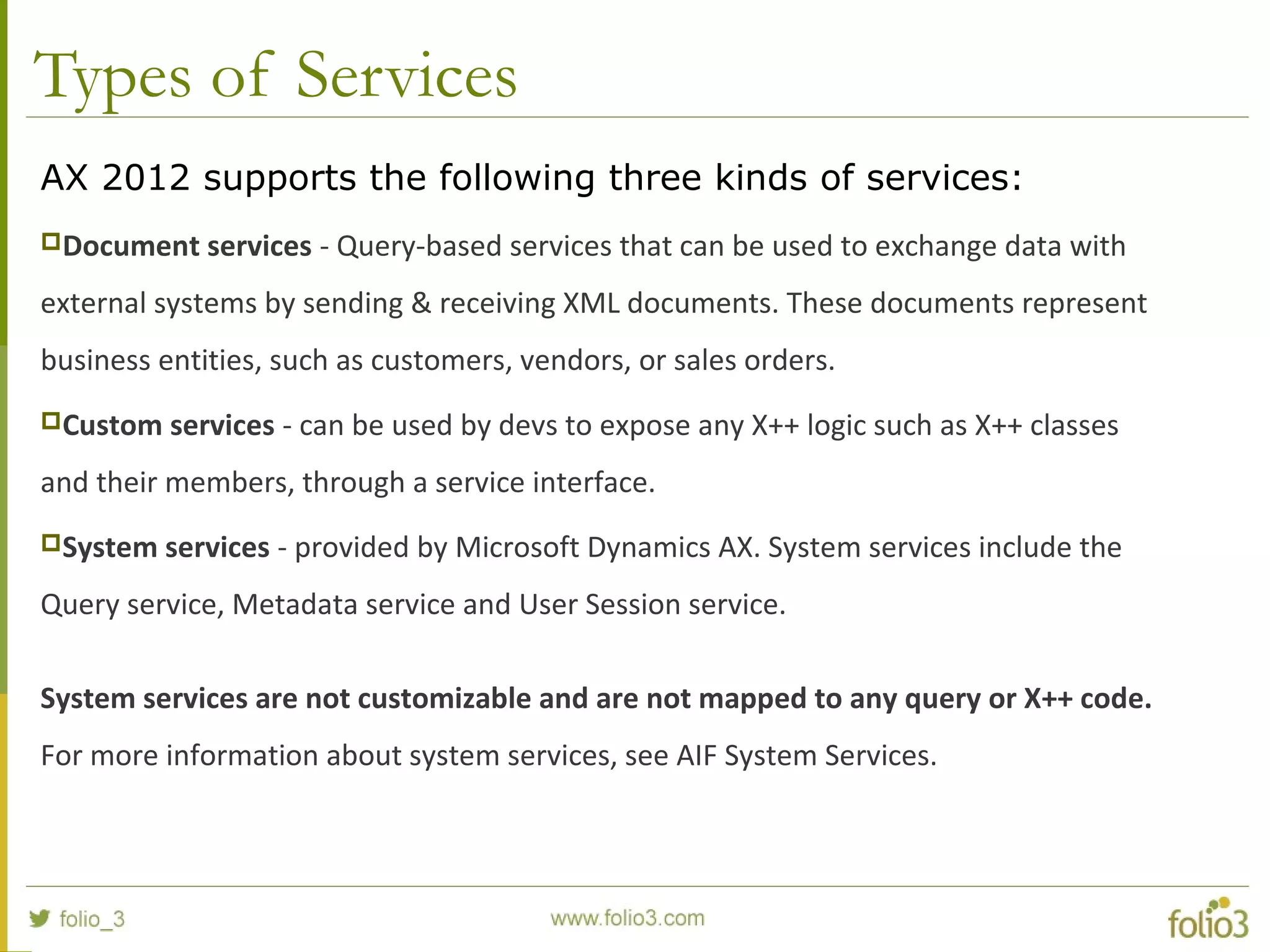 Types of Services
AX 2012 supports the following three kinds of services:
Document services - Query-based services that can be used to exchange data with
external systems by sending & receiving XML documents. These documents represent
business entities, such as customers, vendors, or sales orders.
Custom services - can be used by devs to expose any X++ logic such as X++ classes
and their members, through a service interface.
System services - provided by Microsoft Dynamics AX. System services include the
Query service, Metadata service and User Session service.
System services are not customizable and are not mapped to any query or X++ code.
For more information about system services, see AIF System Services.
 