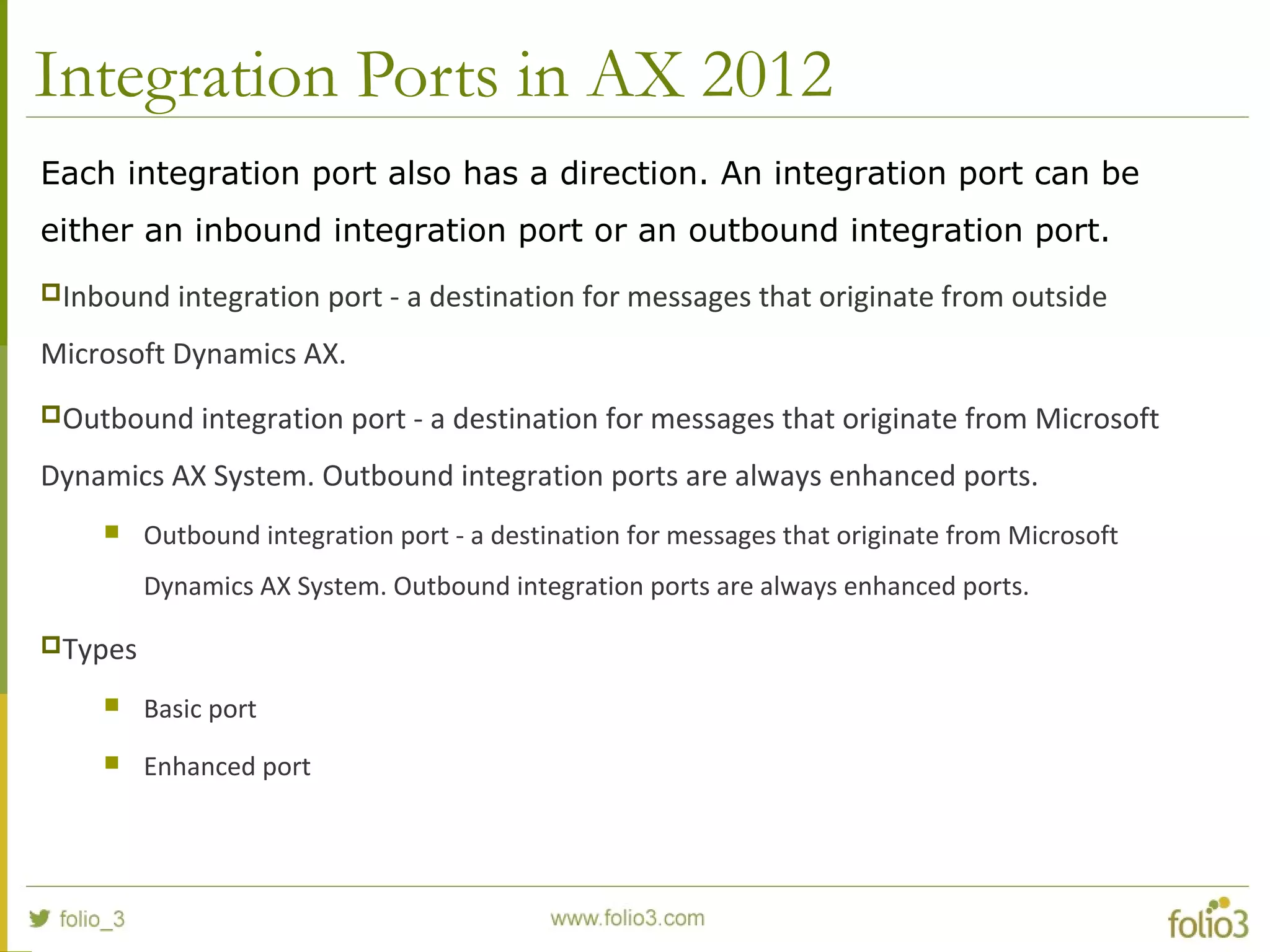 Integration Ports in AX 2012
Each integration port also has a direction. An integration port can be
either an inbound integration port or an outbound integration port.
Inbound integration port - a destination for messages that originate from outside
Microsoft Dynamics AX.
Outbound integration port - a destination for messages that originate from Microsoft
Dynamics AX System. Outbound integration ports are always enhanced ports.
 Outbound integration port - a destination for messages that originate from Microsoft
Dynamics AX System. Outbound integration ports are always enhanced ports.
Types
 Basic port
 Enhanced port
 