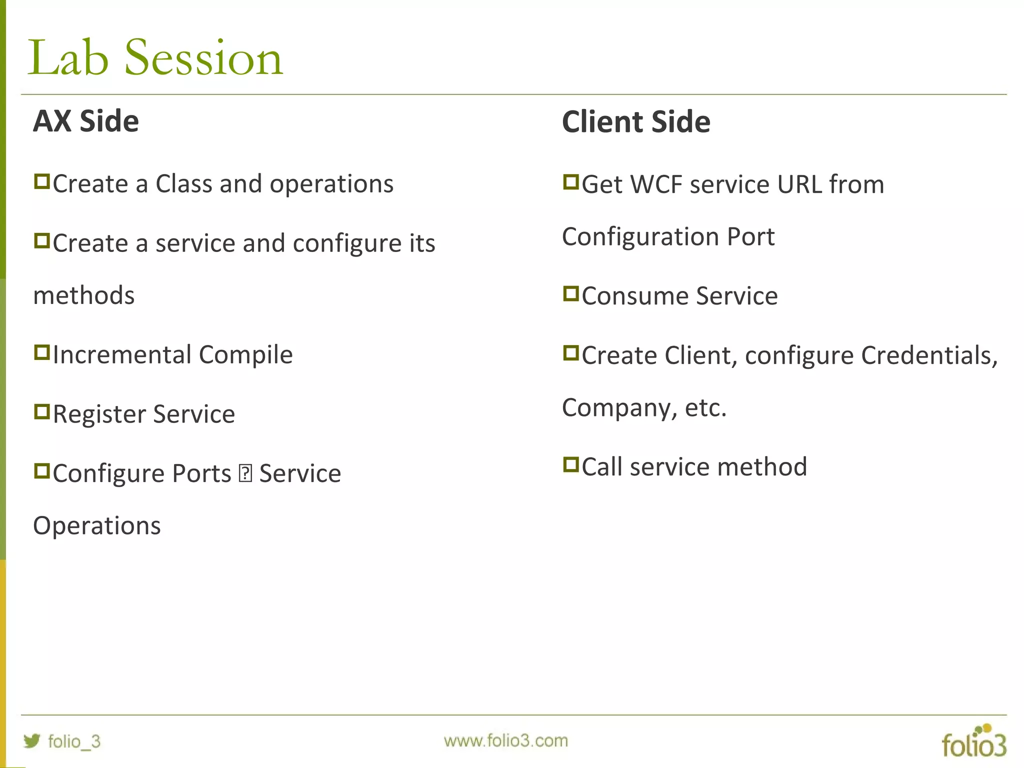 Lab Session
AX Side
Create a Class and operations
Create a service and configure its
methods
Incremental Compile
Register Service
Configure Ports  Service
Operations
Client Side
Get WCF service URL from
Configuration Port
Consume Service
Create Client, configure Credentials,
Company, etc.
Call service method
 
