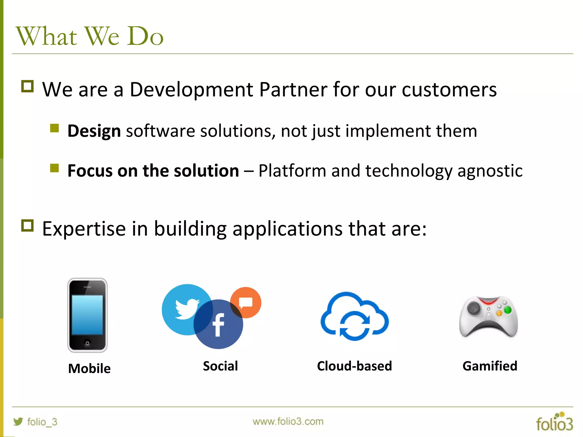 What We Do
 We are a Development Partner for our customers
 Design software solutions, not just implement them
 Focus on the solution – Platform and technology agnostic
 Expertise in building applications that are:
Mobile Social Cloud-based Gamified
 
