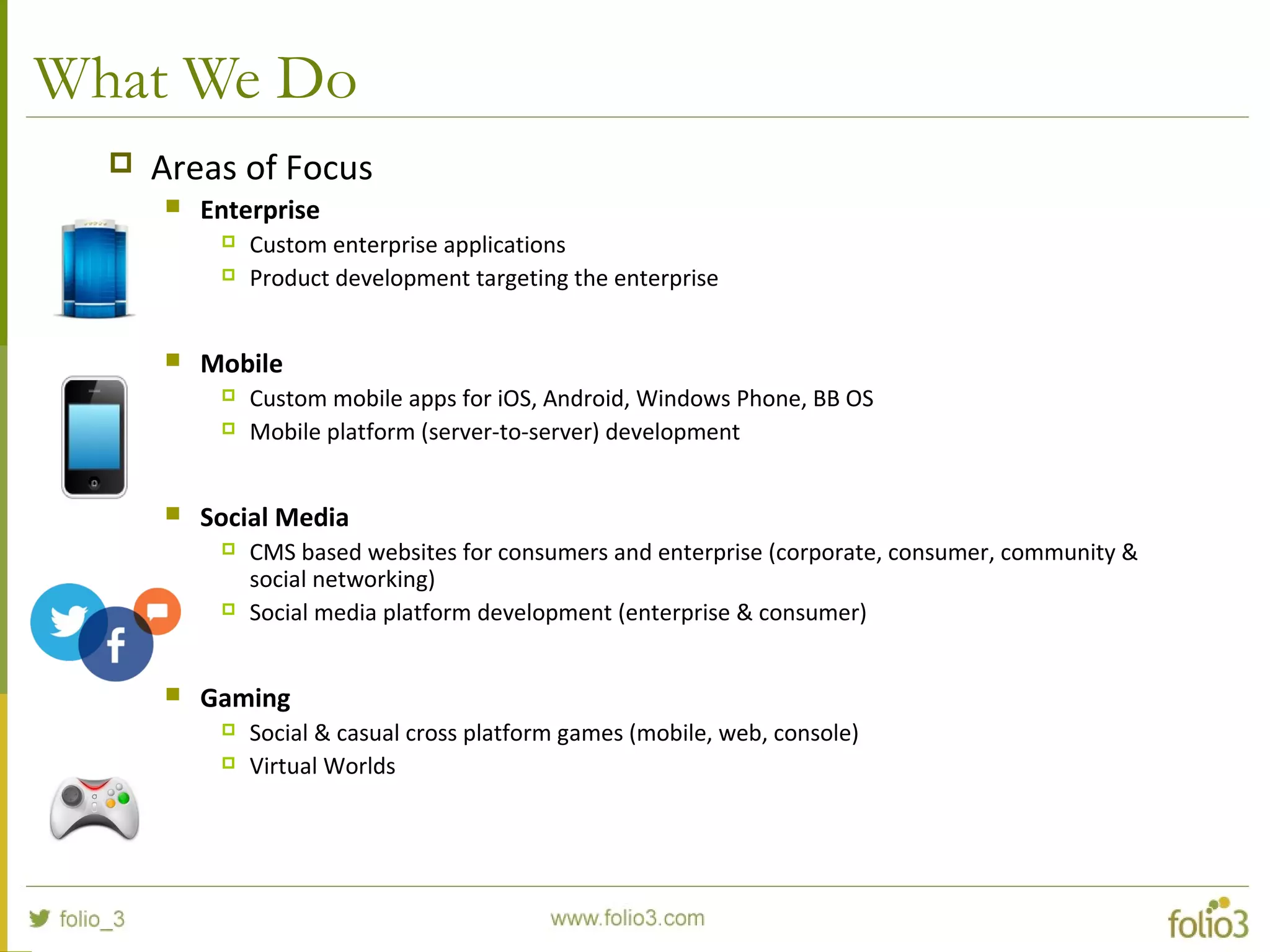 What We Do
 Areas of Focus
 Enterprise
 Custom enterprise applications
 Product development targeting the enterprise
 Mobile
 Custom mobile apps for iOS, Android, Windows Phone, BB OS
 Mobile platform (server-to-server) development
 Social Media
 CMS based websites for consumers and enterprise (corporate, consumer, community &
social networking)
 Social media platform development (enterprise & consumer)
 Gaming
 Social & casual cross platform games (mobile, web, console)
 Virtual Worlds
 